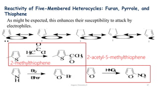 Organic Chemistry 3 47
Reactivity of Five-Membered Heterocycles: Furan, Pyrrole, and
Thiophene
O O O O O
As might be expected, this enhances their susceptibility to attack by
electrophiles.
O
H
N
O
3
O N
O
2
N
H
B
r
2
O B
r
E
t
h
e
r
S S
CC
H
3
O
H
3
C
C
O
C
l
2-methylthiophene
2-acetyl-5-methylthiophene
 