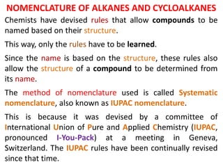 Chemists have devised rules that allow compounds to be
named based on their structure.
This way, only the rules have to be learned.
Since the name is based on the structure, these rules also
allow the structure of a compound to be determined from
its name.
The method of nomenclature used is called Systematic
nomenclature, also known as IUPAC nomenclature.
This is because it was devised by a committee of
International Union of Pure and Applied Chemistry (IUPAC,
pronounced I-You-Pack) at a meeting in Geneva,
Switzerland. The IUPAC rules have been continually revised
since that time.
NOMENCLATURE OF ALKANES AND CYCLOALKANES
 