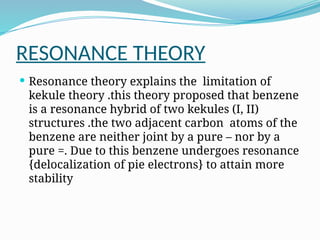 RESONANCE THEORY
 Resonance theory explains the limitation of
kekule theory .this theory proposed that benzene
is a resonance hybrid of two kekules (I, II)
structures .the two adjacent carbon atoms of the
benzene are neither joint by a pure – nor by a
pure =. Due to this benzene undergoes resonance
{delocalization of pie electrons} to attain more
stability
 
