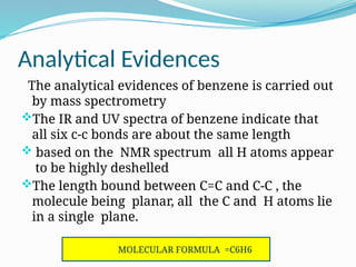 Analytical Evidences
The analytical evidences of benzene is carried out
by mass spectrometry
The IR and UV spectra of benzene indicate that
all six c-c bonds are about the same length
 based on the NMR spectrum all H atoms appear
to be highly deshelled
The length bound between C=C and C-C , the
molecule being planar, all the C and H atoms lie
in a single plane.
MOLECULAR FORMULA =C6H6
 