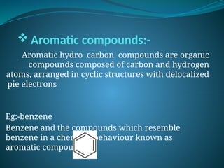  Aromatic compounds:-
Aromatic hydro carbon compounds are organic
compounds composed of carbon and hydrogen
atoms, arranged in cyclic structures with delocalized
pie electrons
Eg:-benzene
Benzene and the compounds which resemble
benzene in a chemical behaviour known as
aromatic compounds.
 