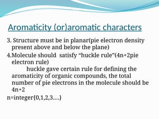 Aromaticity (or)aromatic characters
3. Structure must be in planar(pie electron density
present above and below the plane)
4.Molecule should satisfy “huckle rule”(4n+2pie
electron rule)
huckle gave certain rule for defining the
aromaticity of organic compounds, the total
number of pie electrons in the molecule should be
4n+2
n=integer{0,1,2,3….}
 