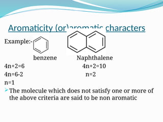 Aromaticity (or)aromatic characters
Example:-
benzene Naphthalene
4n+2=6 4n+2=10
4n=6-2 n=2
n=1
The molecule which does not satisfy one or more of
the above criteria are said to be non aromatic
 