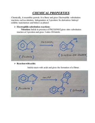 CHEMICAL PROPERTIES:
Chemically, it resembles pyrrole. It is Basic and gives Electrophilic substitution
reactions such as nitration, halogenation at 3-position. Its derivatives Indoxyl
exhibits tautomerism and behave as phenol.
 Electrophilic substitution reactions:
Nitration: Indole in presence of PhCOONO2gives nitro substitution
reaction at 3-position and gives 3-nitro-1H-Indole.
 Reactionwith acids:
Indole reacts with acids and gives the formation of a Dimer.
 