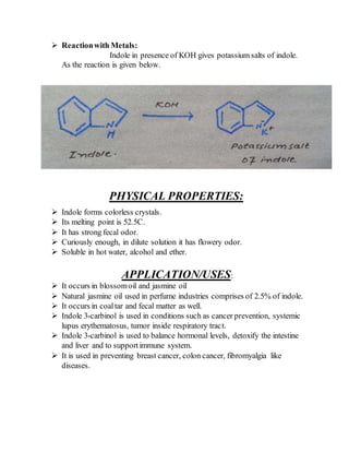  Reactionwith Metals:
Indole in presence of KOH gives potassium salts of indole.
As the reaction is given below.
PHYSICAL PROPERTIES:
 Indole forms colorless crystals.
 Its melting point is 52.5C.
 It has strong fecal odor.
 Curiously enough, in dilute solution it has flowery odor.
 Soluble in hot water, alcohol and ether.
APPLICATION/USES:
 It occurs in blossomoil and jasmine oil
 Natural jasmine oil used in perfume industries comprises of 2.5% of indole.
 It occurs in coaltar and fecal matter as well.
 Indole 3-carbinol is used in conditions such as cancer prevention, systemic
lupus erythematosus, tumor inside respiratory tract.
 Indole 3-carbinol is used to balance hormonal levels, detoxify the intestine
and liver and to supportimmune system.
 It is used in preventing breast cancer, colon cancer, fibromyalgia like
diseases.
 