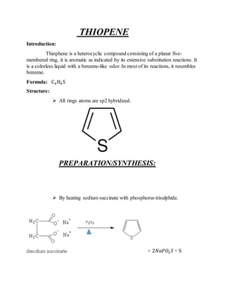 THIOPENE
Introduction:
Thiophene is a heterocyclic compound consisting of a planar five-
membered ring, it is aromatic as indicated by its extensive substitution reactions. It
is a colorless liquid with a benzene-like odor. In most of its reactions, it resembles
benzene.
Formula: C4H4S
Structure:
 All rings atoms are sp2 hybridized.
PREPARATION/SYNTHESIS:
 By heating sodium succinate with phosphorus trisulphide.
+ 2𝑁𝑎𝑃𝑂2 𝑆 + S
 