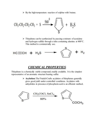  By the high-temperature reaction of sulphur with butane.
 Thiophene can be synthesized by passing a mixture of acetylene
and hydrogen sulfide through a tube containing alumina at 400°C.
This method is commercially use.
CHEMICAL PROPERTIES:
Thiophene is a chemically stable compound, readily available. It is the simplest
representative of an aromatic structure bearing sulfur.
 Acylation:The Friedel-Crafts acylation of thiophenes generally
gives good yield under controlled conditions. Acylation with
anhydrides in presence of phosphoric acid is an efficient method.
 