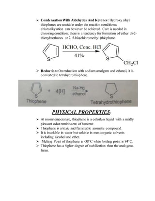  CondensationWith Aldehydes And Ketones: Hydroxy alkyl
thiophenes are unstable under the reaction conditions;
chloroalkylation can however be achieved. Care is needed in
choosing condition; there is a tendency for formation of either di-2-
thienylmethanes or 2, 5-bis(chloromethy1)thiophene.
 Reduction: On reduction with sodium amalgam and ethanol, it is
converted to tetrahydrothiophene.
PHYSICAL PROPERTIES:
 At room temperature, thiophene is a colorless liquid with a mildly
pleasant odorreminiscent of benzene
 Thiophene is a toxic and flammable aromatic compound.
 It is insoluble in water but soluble in most organic solvents
including alcohol and ether.
 Melting Point of thiophene is -38°C while boiling point is 84°C.
 Thiophene has a higher degree of stabilization than the analogous
furan.
 