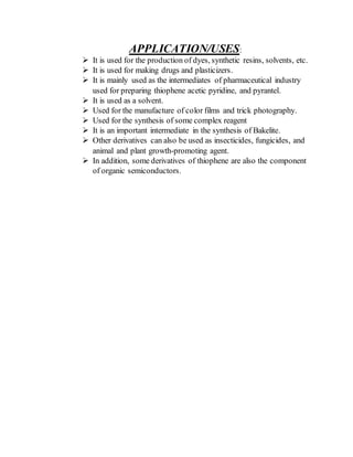 APPLICATION/USES:
 It is used for the production of dyes, synthetic resins, solvents, etc.
 It is used for making drugs and plasticizers.
 It is mainly used as the intermediates of pharmaceutical industry
used for preparing thiophene acetic pyridine, and pyrantel.
 It is used as a solvent.
 Used for the manufacture of color films and trick photography.
 Used for the synthesis of some complex reagent
 It is an important intermediate in the synthesis of Bakelite.
 Other derivatives can also be used as insecticides, fungicides, and
animal and plant growth-promoting agent.
 In addition, some derivatives of thiophene are also the component
of organic semiconductors.
 
