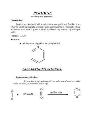 PYRIDINE
Also known as Azabezene.
Introduction:
Pyridine is a clear liquid with an odorthat is sour, putrid, and fish-like. It is a
relatively simple heterocyclic aromatic organic compound that is structurally related
to benzene, with one CH group in the six-membered ring replaced by a nitrogen
atom.
Formula: 𝐶5 𝐻5 𝑁
Structure:
 All ring atoms of pyridine are sp2 hybridized.
PREPARATION/SYNTHESIS:
1. Bonnemann cyclization:
Its reaction is a trimerization of two molecules of acetylene and a
nitrile molecule, in present of heat or light.
 