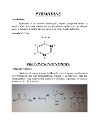 PYRIMIDINE
Introduction:
Pyrimidine is an aromatic heterocyclic organic compound similar to
pyridine. One of the three diazines (six-membered heterocyclics with two nitrogen
atoms in the ring), it has the nitrogen atoms at positions 1 and 3 in the ring.
Formula: 𝐶4 𝐻4 𝑁2
Structure:
PREPARATION/SYNTHESIS:
1.Begenilli synthesis:
Synthesis of starting material by Biginelli reaction includes condensation
of acetylacetone, urea with furfulaledehyde. Mixture of acetylacetone, urea and
furfulaledehyde were subjected for microwave irradiation in presence of catalytic
amount of HCL for 4 minutes.
 