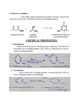 3.Synthesis by Amidines:
In the 1880s, pinner found that the amidine derivative reacted with
acetoacetic ester to give2-substituted-6-hydroxy-4-methylpyrimidine.
CHEMICAL PROPERTIES:
1. Bromination:
In this reaction the electron donating group is donated at 5-position as in
bromination the 2-methylpyrimidine reacts with 𝐵𝑟2
- Nitrobenzene to from 5-
bromo-2-methylpyrimidine.
2. Formylation:
In this reaction the 2-methylpyrimidine is reacted with HCL-HCN to
form 2-methylpyrimidine-5-carbaldehyde.
 