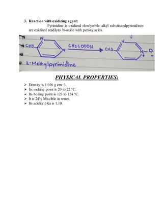 3. Reaction with oxidizing agent:
Pyrimidine is oxidized slowlywhile alkyl substitutedpyrimidines
are oxidized readilyto N-oxide with peroxy acids.
PHYSICAL PROPERTIES:
 Density is 1.016 g cm−3.
 Its melting point is 20 to 22 °C.
 Its boiling point is 123 to 124 °C.
 It is 24% Miscible in water.
 Its acidity pKa is 1.10.
 