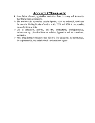 APPLICATIONS/USES:
 In medicinal chemistry pyrimidine derivatives have been very well known for
their therapeutic applications.
 The presence of a pyrimidine base in thymine, cytosine and uracil, which are
the essential binding blocks of nucleic acids, DNA and RNA is one possible
reason for their activity.
 Use as anticancer, antiviral, anti-HIV, antibacterial, antihypertensive,
barbiturates e.g. phenobarbitone as sedative, hypnotics and anticonvulsant,
antibiotics.
 Most drugs in the pyrimidine series fall in to four categories; the barbiturates,
the sulphonamide; the antimicrobials and antitumor agents.
 
