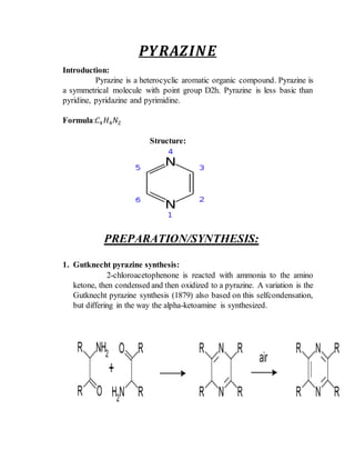 𝑷𝒀𝑹𝑨𝒁𝑰𝑵𝑬
Introduction:
Pyrazine is a heterocyclic aromatic organic compound. Pyrazine is
a symmetrical molecule with point group D2h. Pyrazine is less basic than
pyridine, pyridazine and pyrimidine.
Formula:𝐶4 𝐻4 𝑁2
Structure:
PREPARATION/SYNTHESIS:
1. Gutknecht pyrazine synthesis:
2-chloroacetophenone is reacted with ammonia to the amino
ketone, then condensed and then oxidized to a pyrazine. A variation is the
Gutknecht pyrazine synthesis (1879) also based on this selfcondensation,
but differing in the way the alpha-ketoamine is synthesized.
 