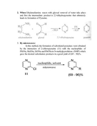 2. When Ethylenediamine reacts with glyoxal removal of water take place
and first the intermediate product is 2,3-dihydropyrazine that ultimately
leads to formation of Pyrazine.
3. By microwaves:
In this method, the formation of substituted pyrazines were obtained
by the interaction of 2-chloropyrazine (11) with the nucleophiles of
PhSNa, MeSNa, EtONa and PhONa in N-methylpyrrolidone (NMP) which
gave the desired substitution products in a good yield of (69 – 96)%.
 
