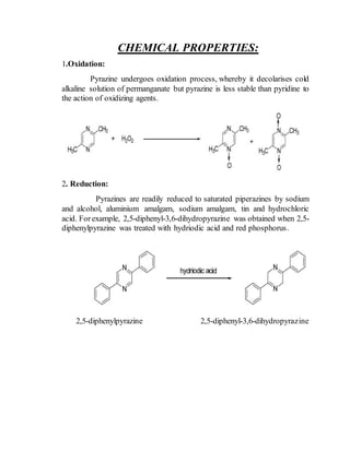CHEMICAL PROPERTIES:
1.Oxidation:
Pyrazine undergoes oxidation process, whereby it decolarises cold
alkaline solution of permanganate but pyrazine is less stable than pyridine to
the action of oxidizing agents.
2. Reduction:
Pyrazines are readily reduced to saturated piperazines by sodium
and alcohol, aluminium amalgam, sodium amalgam, tin and hydrochloric
acid. Forexample, 2,5-diphenyl-3,6-dihydropyrazine was obtained when 2,5-
diphenylpyrazine was treated with hydriodic acid and red phosphorus.
2,5-diphenylpyrazine 2,5-diphenyl-3,6-dihydropyrazine
 