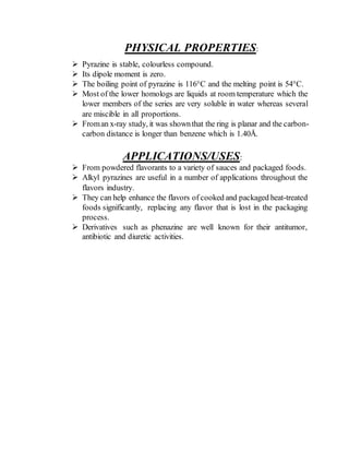 PHYSICAL PROPERTIES:
 Pyrazine is stable, colourless compound.
 Its dipole moment is zero.
 The boiling point of pyrazine is 116°C and the melting point is 54°C.
 Most of the lower homologs are liquids at room temperature which the
lower members of the series are very soluble in water whereas several
are miscible in all proportions.
 Froman x-ray study, it was shownthat the ring is planar and the carbon-
carbon distance is longer than benzene which is 1.40Å.
APPLICATIONS/USES:
 From powdered flavorants to a variety of sauces and packaged foods.
 Alkyl pyrazines are useful in a number of applications throughout the
flavors industry.
 They can help enhance the flavors of cooked and packaged heat-treated
foods significantly, replacing any flavor that is lost in the packaging
process.
 Derivatives such as phenazine are well known for their antitumor,
antibiotic and diuretic activities.
 