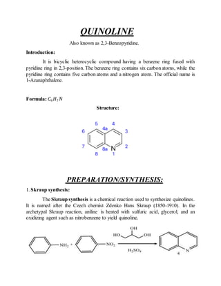 QUINOLINE
Also known as 2,3-Benzopyridine.
Introduction:
It is bicyclic heterocyclic compound having a benzene ring fused with
pyridine ring in 2,3-position. The benzene ring contains six carbon atoms, while the
pyridine ring contains five carbon atoms and a nitrogen atom. The official name is
1-Azanaphthalene.
Formula: 𝐶9 𝐻7 𝑁
Structure:
PREPARATION/SYNTHESIS:
1. Skraup synthesis:
The Skraup synthesis is a chemical reaction used to synthesize quinolines.
It is named after the Czech chemist Zdenko Hans Skraup (1850-1910). In the
archetypal Skraup reaction, aniline is heated with sulfuric acid, glycerol, and an
oxidizing agent such as nitrobenzene to yield quinoline.
 