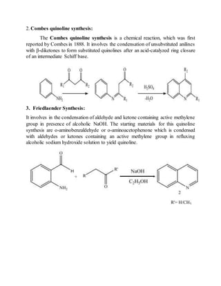 2. Combes quinoline synthesis:
The Combes quinoline synthesis is a chemical reaction, which was first
reported by Combes in 1888. It involves the condensation of unsubstituted anilines
with β-diketones to form substituted quinolines after an acid-catalyzed ring closure
of an intermediate Schiff base.
3. Friedlaender Synthesis:
It involves in the condensation of aldehyde and ketone containing active methylene
group in presence of alcoholic NaOH. The starting materials for this quinoline
synthesis are o-aminobenzaldehyde or o-aminoacetophenone which is condensed
with aldehydes or ketones containing an active methylene group in refluxing
alcoholic sodium hydroxide solution to yield quinoline.
 