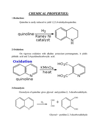 CHEMICAL PROPERTIES:
1.Reduction:
Quinoline is easily reduced to yield 1,2,3,4-tetrahydroquinoline.
2.Oxidation:
On vigorous oxidation with alkaline potassium permanganate, it yields
phthalic acid and 3,4-pyridinedicarboxylic acid.
3.Ozonolysis:
Ozonolysis of quinoline gives glyoxal and pyridine-2, 3-dicarboxaldehyde.
Glyoxal+ pyridine-2, 3-dicarboxaldehyde
 