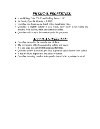 PHYSICAL PROPERTIES:
 It has Boiling Point 238ᵒC and Melting Point -15ᵒC.
 Its Density/Specific Gravity is 1.0899.
 Quinoline is a hygroscopic liquid with a penetrating odor.
 Quinoline is slightly soluble in cold water, more easily in hot water; and
miscible with alcohol, ether, and carbon disulfide.
 Quinoline will exist in the atmosphere in the gas phase.
APPLICATIONS/USES:
 Quinoline is used in the manufacture of dyes.
 The preparation of hydroxyquinoline sulfate and niacin.
 It is also used as a solvent for resins and terpenes.
 Quinoline yellow is used to give food a greenish-yellow/lemon-lime colour
 It may be found in products like juices or sorbet.
 Quinoline is mainly used as in the production of other specialty chemical.
 