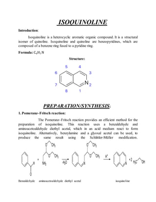 ISOQUINOLINE
Introduction:
Isoquinoline is a heterocyclic aromatic organic compound. It is a structural
isomer of quinoline. Isoquinoline and quinoline are benzopyridines, which are
composed of a benzene ring fused to a pyridine ring.
Formula: C9H7N
Structure:
PREPARATION/SYNTHESIS:
1. Pomeranz–Fritsch reaction:
The Pomeranz–Fritsch reaction provides an efficient method for the
preparation of isoquinoline. This reaction uses a benzaldehyde and
aminoacetoaldehyde diethyl acetal, which in an acid medium react to form
isoquinoline. Alternatively, benzylamine and a glyoxal acetal can be used, to
produce the same result using the Schlittler-Müller modification.
Benzaldehyde aminoacetoaldehyde diethyl acetal isoquinoline
 