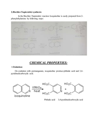 2.Bischler-Napieralski synthesis:
In the Bischler–Napieralski reaction Isoquinoline is easily prepared from 2-
phenylethylamine by following steps:
CHEMICAL PROPERTIES:
1.Oxidation:
On oxidation with permanganate, isoquinoline produce phthalic acid and 3,4-
pyridinedicarboxylic acid.
Phthalic acid 3,4-pyridinedicarboxylic acid
 