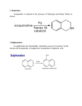 2. Reduction:
Isoquinoline is reduced in the presence of Hydrogen and Raney Nickel as
shown:
3.Sulphonation:
In sulphonation the electrophilic substitution accurs at 5-position. In this
reaction the Isoquinoline is changed into Isoquinoline-5-sulphonic acid.
 