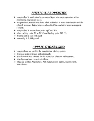 PHYSICAL PROPERTIES:
 Isoquinoline is a colorless hygroscopic liquid at room temperature with a
penetrating, unpleasant odor.
 It crystallizes platelets that have a low solubility in water but dissolve well in
ethanol, acetone, diethyl ether, carbondisulfide, and other common organic
solvents.
 Isoquinoline is a weak base, with a pKa of 5.14.
 It has melting point 26 to 28 °C and Boiling point 242 °C.
 It forms stable salts with acid.
 Its density is 1.099 g/cm3.
APPLICATIONS/USES:
 Isoquinolines are used in the manufacture of dyes, paints.
 It is used as insecticides and antifungals.
 It is also used as a solvent for the extraction of resins and terpenes,
 It is also used as a corrosioninhibitor.
 They are used as Anesthetics, Anti-hypertension agents, Disinfectants,
Vasodilators.
 