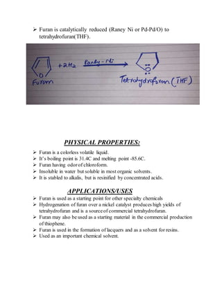  Furan is catalytically reduced (Raney Ni or Pd-Pd/O) to
tetrahydrofuran(THF).
PHYSICAL PROPERTIES:
 Furan is a colorless volatile liquid.
 It’s boiling point is 31.4C and melting point -85.6C.
 Furan having odorof chloroform.
 Insoluble in water but soluble in most organic solvents.
 It is stabled to alkalis, but is resinified by concentrated acids.
APPLICATIONS/USES
 Furan is used as a starting point for other specialty chemicals
 Hydrogenation of furan over a nickel catalyst produces high yields of
tetrahydrofuran and is a sourceof commercial tetrahydrofuran.
 Furan may also be used as a starting material in the commercial production
of thiophene.
 Furan is used in the formation of lacquers and as a solvent for resins.
 Used as an important chemical solvent.
 
