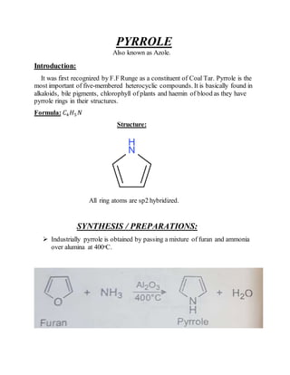 PYRROLE
Also known as Azole.
Introduction:
It was first recognized by F.F Runge as a constituent of Coal Tar. Pyrrole is the
most important of five-membered heterocyclic compounds. It is basically found in
alkaloids, bile pigments, chlorophyll of plants and haemin of blood as they have
pyrrole rings in their structures.
Formula: 𝐶4 𝐻5 𝑁
Structure:
All ring atoms are sp2 hybridized.
SYNTHESIS / PREPARATIONS:
 Industrially pyrrole is obtained by passing a mixture of furan and ammonia
over alumina at 400ᵒC.
 