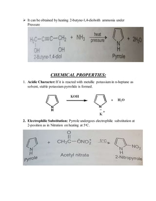  It can be obtained by heating 2-butyne-1,4-diolwith ammonia under
Pressure
CHEMICAL PROPERTIES:
1. Acidic Character: If it is reacted with metallic potassium in n-heptane as
solvent, stable potassium pyrrolide is formed.
2. Electrophilic Substitution: Pyrrole undergoes electrophilic substitution at
2-position as in Nitration on heating at 5ᵒC.
 
