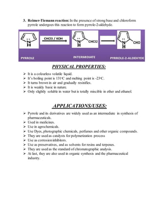 3. Reimer-Tiemann reaction: In the presence of strong base and chloroform
pyrrole undergoes this reaction to form pyrrole-2-aldehyde.
PHYSICAL PROPERTIES:
 It is a colourless volatile liquid.
 It’s boiling point is 131ᵒC and melting point is -23ᵒC.
 It turns brown in air and gradually resinifies.
 It is weakly basic in nature.
 Only slightly soluble in water but is totally miscible in ether and ethanol.
APPLICATIONS/USES:
 Pyrrole and its derivatives are widely used as an intermediate in synthesis of
pharmaceuticals.
 Used in medicines.
 Use in agrochemicals.
 Use Dyes, photographic chemicals, perfumes and other organic compounds.
 They are used as catalysts for polymerization process
 Use as corrosioninhibitors.
 Use as preservatives, and as solvents for resins and terpenes.
 They are used as the standard of chromatographic analysis.
 At last, they are also used in organic synthesis and the pharmaceutical
industry.
 