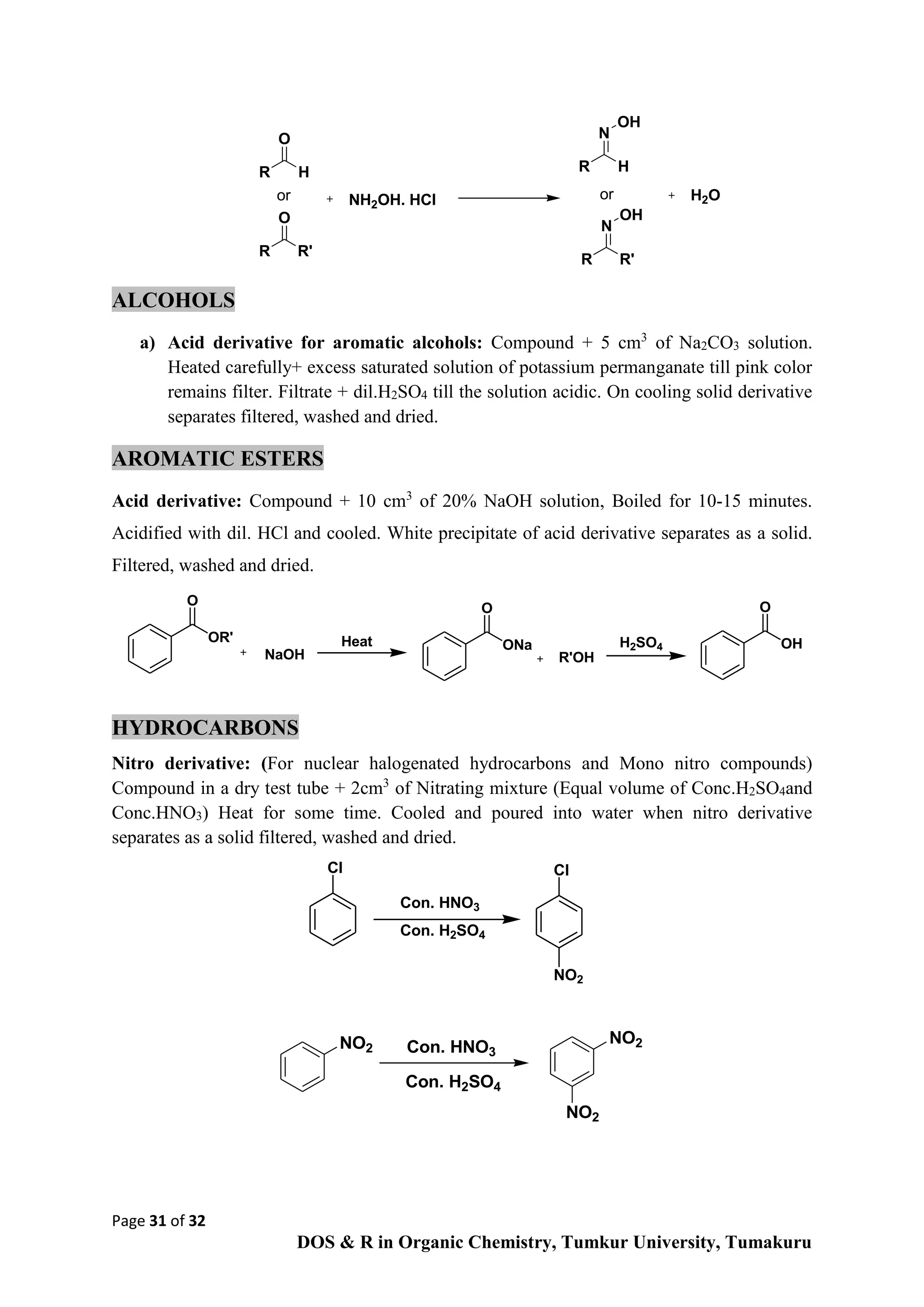 Page 31 of 32
DOS & R in Organic Chemistry, Tumkur University, Tumakuru
R
O
H
R
O
R'
NH2OH. HCl
R
N
H
R
N
R'
OH
OH
or or H2O
ALCOHOLS
a) Acid derivative for aromatic alcohols: Compound + 5 cm3
of Na2CO3 solution.
Heated carefully+ excess saturated solution of potassium permanganate till pink color
remains filter. Filtrate + dil.H2SO4 till the solution acidic. On cooling solid derivative
separates filtered, washed and dried.
AROMATIC ESTERS
Acid derivative: Compound + 10 cm3
of 20% NaOH solution, Boiled for 10-15 minutes.
Acidified with dil. HCl and cooled. White precipitate of acid derivative separates as a solid.
Filtered, washed and dried.
HYDROCARBONS
Nitro derivative: (For nuclear halogenated hydrocarbons and Mono nitro compounds)
Compound in a dry test tube + 2cm3
of Nitrating mixture (Equal volume of Conc.H2SO4and
Conc.HNO3) Heat for some time. Cooled and poured into water when nitro derivative
separates as a solid filtered, washed and dried.
NO2
NO2
NO2
Con. H2SO4
Con. HNO3
OR'
O
NaOH
ONa
O
R'OH
OH
O
Heat H2SO4
Con. HNO3
Con. H2SO4
Cl
NO2
Cl
 