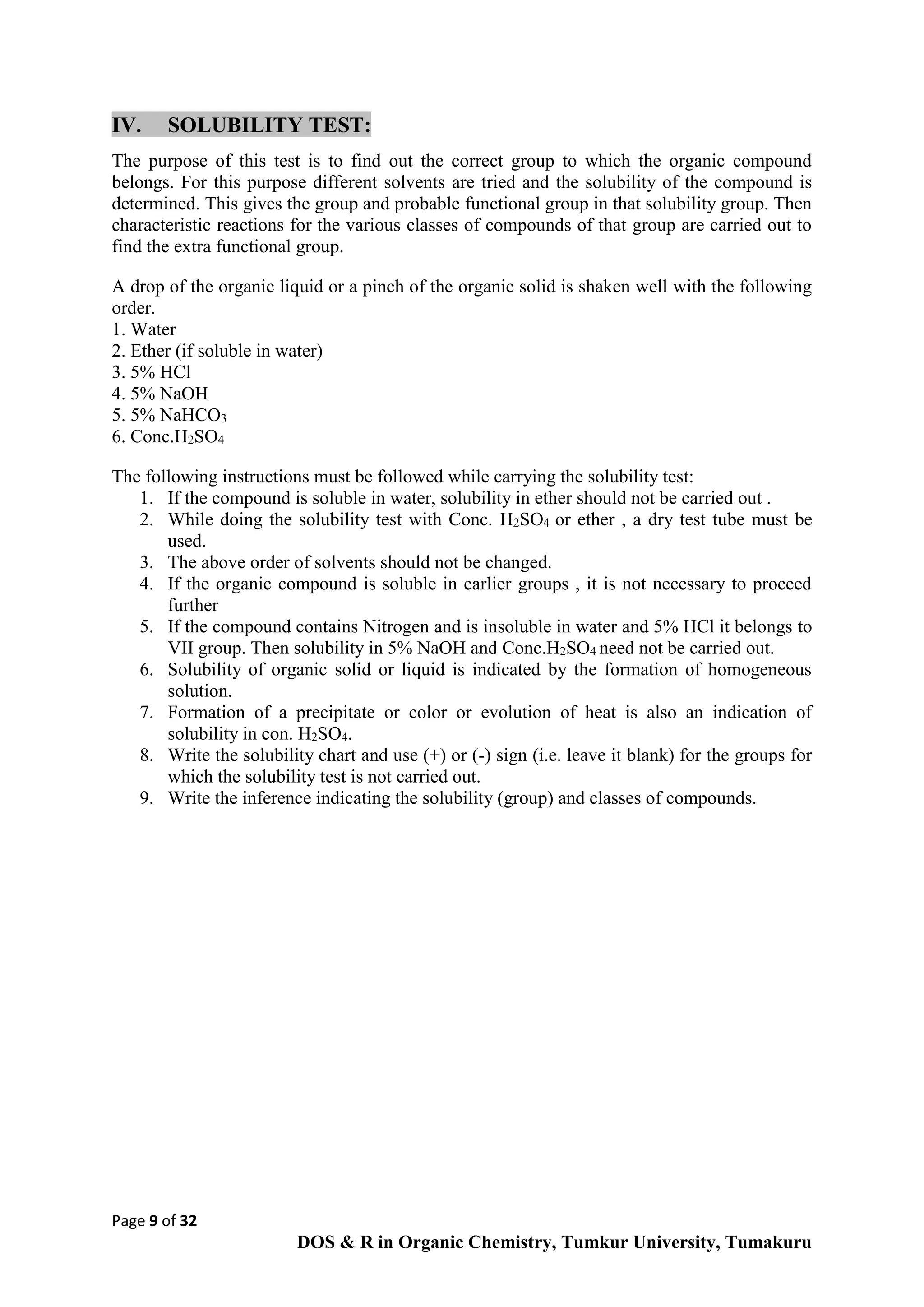 Page 9 of 32
DOS & R in Organic Chemistry, Tumkur University, Tumakuru
IV. SOLUBILITY TEST:
The purpose of this test is to find out the correct group to which the organic compound
belongs. For this purpose different solvents are tried and the solubility of the compound is
determined. This gives the group and probable functional group in that solubility group. Then
characteristic reactions for the various classes of compounds of that group are carried out to
find the extra functional group.
A drop of the organic liquid or a pinch of the organic solid is shaken well with the following
order.
1. Water
2. Ether (if soluble in water)
3. 5% HCl
4. 5% NaOH
5. 5% NaHCO3
6. Conc.H2SO4
The following instructions must be followed while carrying the solubility test:
1. If the compound is soluble in water, solubility in ether should not be carried out .
2. While doing the solubility test with Conc. H2SO4 or ether , a dry test tube must be
used.
3. The above order of solvents should not be changed.
4. If the organic compound is soluble in earlier groups , it is not necessary to proceed
further
5. If the compound contains Nitrogen and is insoluble in water and 5% HCl it belongs to
VII group. Then solubility in 5% NaOH and Conc.H2SO4 need not be carried out.
6. Solubility of organic solid or liquid is indicated by the formation of homogeneous
solution.
7. Formation of a precipitate or color or evolution of heat is also an indication of
solubility in con. H2SO4.
8. Write the solubility chart and use (+) or (-) sign (i.e. leave it blank) for the groups for
which the solubility test is not carried out.
9. Write the inference indicating the solubility (group) and classes of compounds.
 