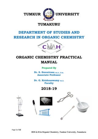 Page 1 of 32
DOS & R in Organic Chemistry, Tumkur University, Tumakuru
TUMKUR UNIVERSITY
TUMAKURU
DEPARTMENT OF STUDIES AND
RESEARCH IN ORGANIC CHEMISTRY
ORGANIC CHEMISTRY PRACTICAL
MANUAL
Prepared By
Dr. S. Sreenivasa Ph.D., D.Sc.
Associate Professor
Dr. G. Krishnaswamy Ph.D.
Faculty
2018-19
 