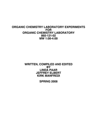 ORGANIC CHEMISTRY LABORATORY EXPERIMENTS
FOR
ORGANIC CHEMISTRY LABORATORY
860-121-02
MW 1:00-4:00
WRITTEN, COMPILED AND EDITED
BY
LINDA PAAR
JEFFREY ELBERT
KIRK MANFREDI
SPRING 2008
 