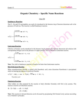 Grade 12
Organic Chemistry – Specific Name Reactions
Class XII
Sandmeyer Reaction
The Cl , Br and CN nucleophiles can easily be introduced in the benzene ring of benzene diazonium salt in the
presence of Cu(I) ion. This reaction is called Sandmeyer reaction.
Gatterman Reaction
Chlorine or bromine can be introduced in the benzene ring by treating the benzene diazonium salt solution with
corresponding halogen acid in the presence of copper powder. This is referred as Gatterman reaction.
Note: The yield in Sandmeyer reaction is found to be better than Gattermann reaction.
Balz-Schiemann Reaction
When arenediazonium chloride is treated with fluoroboric acid, arene diazonium fluoroborate is precipitated
which on heating decomposes to yield aryl fluoride.
Finkelstein Reaction
Alkyl iodides are often prepared by the reaction of alkyl chlorides/ bromides with NaI in dry acetone. This
reaction is known as Finkelstein reaction.
Note: This reaction in forward direction can be favoured by precipitating NaX formed in dry acetone (according
to Le Chatelier’s principle).
 