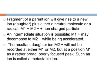  Fragment of a parent ion will give rise to a new
ion (daughter) plus either a neutral molecule or a
radical. M1 + M2 + + non charged particle
 An intermediate situation is possible; M1 + may
decompose to M2 + while being accelerated.
 The resultant daughter ion M2 + will not be
recorded at either M1 or M2, but at a position M*
as a rather broad, poorly focused peak. Such an
ion is called a metastable ion.
 