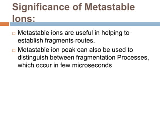 Significance of Metastable
Ions:
 Metastable ions are useful in helping to
establish fragments routes.
 Metastable ion peak can also be used to
distinguish between fragmentation Processes,
which occur in few microseconds
 