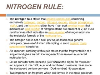 NITROGEN RULE:
 The nitrogen rule states that organic compounds containing
exclusively hydrogen, carbon, nitrogen, oxygen, silicon, phosphorus,
sulfur, and the halogens either have 1) an odd nominal mass that
indicates an odd number of nitrogen atoms are present or 2) an even
nominal mass that indicates an even number of nitrogen atoms in
the molecular formula of the molecular ion.
 The nitrogen rule is not a rule, per se, as much as a general
principlely prove useful when attempting to solve organic mass
spectrometry structures.
 An important corollary of this rule states that the fragmentation at a
single bond gives an odd ion fragment from an even numbered
molecular ion.
 Let us consider nitro-benzene (C6H5NO2) the signal for molrcular
ion appears at m/e 123;i.e,,at odd numbered molecular mass since
the compound contain only one (Odd number) nitrogen atom.
 Two important ion fragment which are formed in the mass spectrum
 