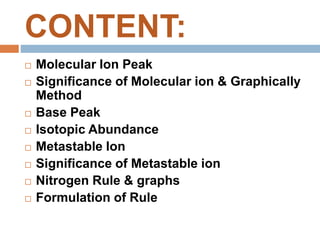 CONTENT:
 Molecular Ion Peak
 Significance of Molecular ion & Graphically
Method
 Base Peak
 Isotopic Abundance
 Metastable Ion
 Significance of Metastable ion
 Nitrogen Rule & graphs
 Formulation of Rule
 