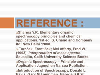 Sharma Y.R. Elementary organic
spectroscopy principles and chemical
applications. 1st ed. S. Chand and Company
ltd; New Delhi :2008.
 Tureček, František; McLafferty, Fred W.
(1993). Interpretation of mass spectra.
Sausalito, Calif: University Science Books.
Organic Spectroscopy – Principle and
Application Jagmohan Narsoa Publiction.
Introduction of Spectroscopy, Donald L
REFERENCE :
 