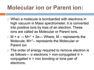 Molecular ion or Parent ion:
 When a molecule is bombarded with electrons in
high vacuum in Mass spectrometer, it is converted
into positive ions by loss of an electron. These
ions are called as Molecular or Parent ions.
 M + e → M+° + 2e— Where, M – represents the
Molecule; M+°– represents the Molecular or
Parent ion
 The order of energy required to remove electron is
as follows— σ electrons > non-conjugated π >
conjugated π > non bonding or lone pair of
electrons.
 