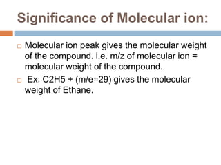 Significance of Molecular ion:
 Molecular ion peak gives the molecular weight
of the compound. i.e. m/z of molecular ion =
molecular weight of the compound.
 Ex: C2H5 + (m/e=29) gives the molecular
weight of Ethane.
 