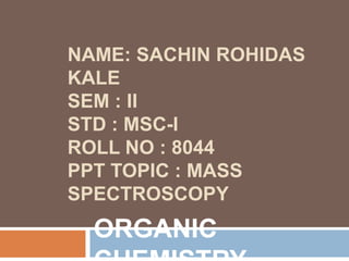 NAME: SACHIN ROHIDAS
KALE
SEM : II
STD : MSC-I
ROLL NO : 8044
PPT TOPIC : MASS
SPECTROSCOPY
ORGANIC
 