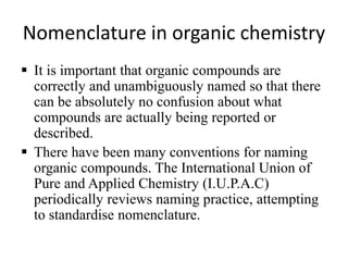 Nomenclature in organic chemistry
 It is important that organic compounds are
correctly and unambiguously named so that there
can be absolutely no confusion about what
compounds are actually being reported or
described.
 There have been many conventions for naming
organic compounds. The International Union of
Pure and Applied Chemistry (I.U.P.A.C)
periodically reviews naming practice, attempting
to standardise nomenclature.
 