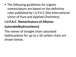  The following guidelines for organic
nomenclature are based on the definitive
rules published by I.U.P.A.C (the International
Union of Pure and Applied Chemistry).
I.U.P.A.C. Nomenlcature of Alkanes
(saturatedhydrocarbons)
The names of straight chain saturated
hydrocarbons for up to a 10 carbon chain are
shown below.
 