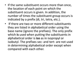 • If the same substituent occurs more than once,
the location of each point on which the
substituent occurs is given. In addition, the
number of times the substituent group occurs is
indicated by a prefix (di, tri, tetra, etc.).
• If there are two or more different substituents
they are listed in alphabetical order using the
base name (ignore the prefixes). The only prefix
which is used when putting the substituents in
alphabetical order is iso as in isopropyl or
isobutyl. The prefixes sec- and tert- are not used
in determining alphabetical order except when
compared with each other.
 